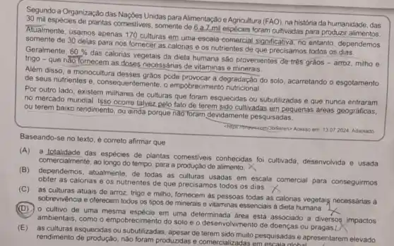 Segundo a Organização das Nações Unidas para Alimentação e Agricultura (FAO), na história da humanidade, das
espécies de plantas comestiveis, somente de 6 a 7 mil espécies foram cultivadas para produzir alimentos.
Atualmente, usamos apenas 170 culturas em uma escala-comercial significativa, no entanto dependemos
somente de 30 delas para nos fornecer as calorias e os nutrientes de que precisamos todos os depe
Geralmente. 60% 
trigo - que nǎo fornecem as doses necessárias de vitaminas e minerais.
das calorias vegetais da dieta humana são provenientes de três grãos - arroz, milho e
Além disso, a monocultura desses graos pode provocar a degradação do solo acarretando o esgotamento
de seus nutrientes e , consequentemente, o empobrecimento nutricional.
Por outro lado, existem milhares de culturas que foram esquecidas ou subutilizadas e que nunca entraram
no mercado mundial Isso ocorre talvez pelo fato de terem sido cultivadas em pequenas áreas geográficas,
ou terem baixo rendimento, ou ainda porque nào foram devidamente pesquisadas.
Acesso em: 13.072024 Adaptado
Baseando-se no texto é correto afirmar que
(A) a totalidade das espécies de plantas comestiveis conhecidas foi cultivada desenvolvida e usada
comercialmente, ao longo do tempo, para a produção de alimento. X
(B) dependemos , atualmente, de todas as culturas usadas em escala comercial para conseguirmos
obter as calorias e os nutrientes de que precisamos todos os dias. X
(C) as culturas atuais de arroz, trigo e milho, fornecem às pessoas todas as calorias vegetais necessárias à
sobrevivência e oferecem todos os tipos de minerais e vitaminas essenciais à dieta humana.
(D) 0 cultivo de uma mesma espécie em uma determinada área está associado a diversos impactos
ambientais, como o empobrecimento do solo e o desenvolvimento de doenças ou pragas ()
(E) as culturas esquecidas ou subutilizadas, apesar de pesquisadas e apresentarem elevado
rendimento de produção não foram produzidas e comercializadas em escala alohal