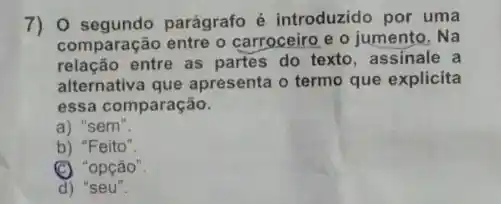 segundo parágrafo é introduzido por uma
comparação entre o carroceiro e o jumento. Na
relação entre as partes do texto, assinale a
alternativa que apresenta o termo que explicita
essa comparação
a) "sem
b) "Feito
'opção'
d) "seu