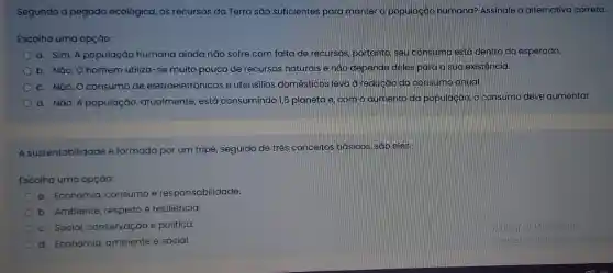 Segundo a pegada ecológica, os recursos da Terra são suficientes para manter a população humana? Assinale a
Escolha uma opçáo:
a. Sim. A população humana ainda nào sofre com falta de recursos portanto, seu consumo está dentro do esperado.
b. Nǎo. O homem utiliza-se muito pouco de recursos naturais e não depende deles para a sug existência.
c. NGo. O consumo de eletroeletrônicos e utensilios domésticos levad redução do consumo anual.
d. Náo. A população atualmente, está consumindo ,5 planeta e com o qumento da população, o consumo deve aumentar.
A sustentabilidade é formada por um tripé seguido de três conceitos basicos, sáo eles:
Escolha uma opçáo:
a. Economia, consumo e responsabilidade.
b. Ambiente, respeito e resiliência.
c. Social, conservação e politica.
d. Economia, ambiente e social.