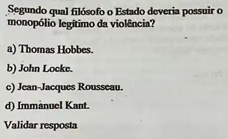 Segundo qual filósofo o Estado deveria possuir o
monopólio legitimo da violência?
a) Thomas Hobbes.
b) John Locke.
c) Jean-Jacques Rousseau.
d) Immanuel Kant.
Validar resposta