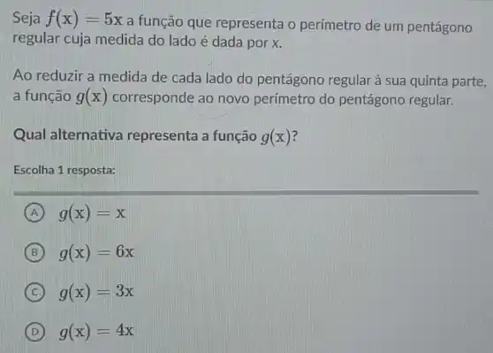 Seja f(x)=5x
a função que representa o perímetro de um pentágono
regular cuja medida do lado é dada por x.
Ao reduzir a medida de cada lado do pentágono regular à sua quinta parte,
a função g(x) corresponde ao novo perímetro do pentágono regular.
Qual alternativa representa a função g(x)
Escolha 1 resposta:
A g(x)=x
B g(x)=6x
C g(x)=3x
D g(x)=4x