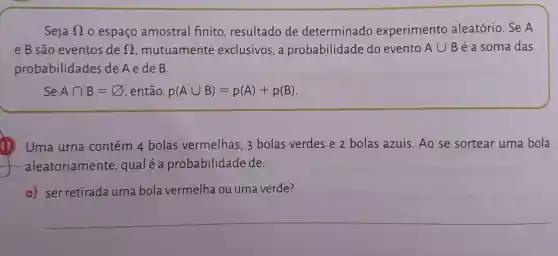 Seja Omega  o espaço amostral finito, resultado de determinado experimento aleatório. Se A
e B são eventos de Omega  mutuamente exclusivos, a probabilidade do evento Acup B é a soma das
probabilidades de Aede B.
SeAcap B=varnothing  então, p(Acup B)=p(A)+p(B)
11 Uma urna contém 4 bolas vermelhas, 3 bolas verdes e 2 bolas azuis. Ao se sortear uma bola
aleatoriamente , qualéa probabilidade de:
a) ser retirada uma bola vermelha ou uma verde?