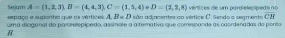 Sejam A=(1,2,3),B=(4,4,3),C=(1,5,4) e D=(2,2,8) vértices de um paralelepipedo no
espaço e suponha que os vértices A,BeD são adjacentes ao vértice C. Sendo o segmento overline (CH)
uma diagonal do paralelepipedo assinale a alternativa que corresponde às coordenadas do ponto
H.