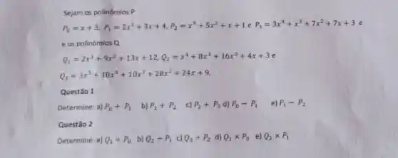 Sejam os polinômios P
e os polinômios Q
Q_(1)=2x^3+9x^2+13x+12,Q_(2)=x^4+8x^3+16x^2+4x+3e
Q_(3)=3x^5+10x^4+10x^3+28x^2+24x+9
Questão 1
Determine: a) P_(0)+P_(1) b) P_(1)+P_(2) c) P_(2)+P_(3) d) P_(0)-P_(1) e) P_(1)-P_(2)
Questão 2
Determine a) Q_(1)div P_(0) b) Q_(2)div P_(1) c) Q_(3)div P_(2) d) Q_(1)times P_(0) e) Q_(2)times P_(1)