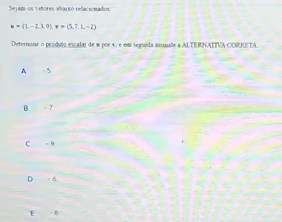 Sejam os vetores abaixo relacionados:
u=(1,-2,3,0),v=(5,7,1,-2)
Determine o produto escalar de u por v ,e em seguida assinale a ALTERNATIVA CORRETA
A -5
B -7
C -9
D -6
E -8