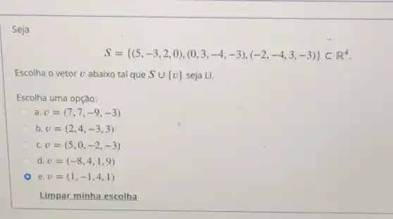 Seja
S= (5,-3,2,0),(0,3,-4,-3),(-2,-4,3,-3) Cl^4
Escolha o vetor v abaixo tal que Scup v  seja LI.
Escolha uma opção:
a. v=(7,7,-9,-3)
b. v=(2,4,-3,3)
C. v=(5,0,-2,-3)
d. v=(-8,4,1,9)
e. v=(1,-1,4,1)
Limpar minha escolha