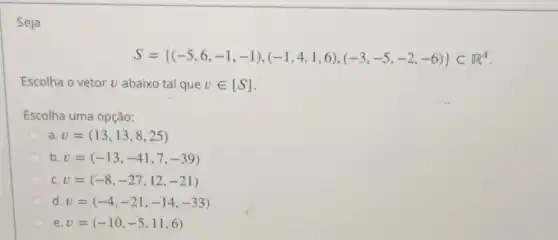 Seja
S= (-5,6,-1,-1),(-1,4,1,6),(-3,-5,-2,-6) CF^4
Escolha o vetor U abaixo tal que vin [S]
Escolha uma opção:
a v=(13,13,8,25)
b v=(-13,-41,7,-39)
C. v=(-8,-27,12,-21)
d. v=(-4,-21,-14,-33)
e. v=(-10,-5,11,6)