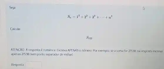 Seja
S_(n)=1^3+2^3+3^3+... +n^3
Calcule
S_(122)
ATENCÃO A respostaé numérica. Escreva APENAS o número. Por exemplo, se a soma for 21538 na resposta escreva
apenas 21538 (sem ponto separador de milhar)
Resposta square