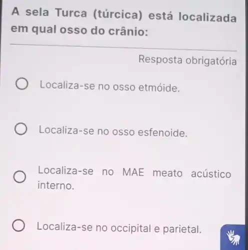 A sela Turca (túrcica)está localizada
em qual osso do crânio:
Resposta obrigatória
Localiza-se no osso etmóide.
Localiza-se no osso esfenoide.
Localiza-se no MAE meato acústico
interno.
Localiza-se no occipital e parietal.