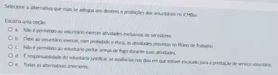 Selecione a alternativa que mais se adequa aos deveres e proibições dos voluntários no ICMBio:
Escolha uma opção:
a. Não é permitido ao voluntário exercer atividades exclusivas de servidores
b. Chbe ao voluntário exercer, com probidade e ética, as atividades previstas no Plano de Trabalho.
C. Não é permitido ao voluntário portar armas de fogo durante suas atividades.
d. Eresponsabilidade do voluntário justificar as ausências nos dias em que estiver escalado para a prestação de serviço voluntário
e. Todas as alternativas anteriores