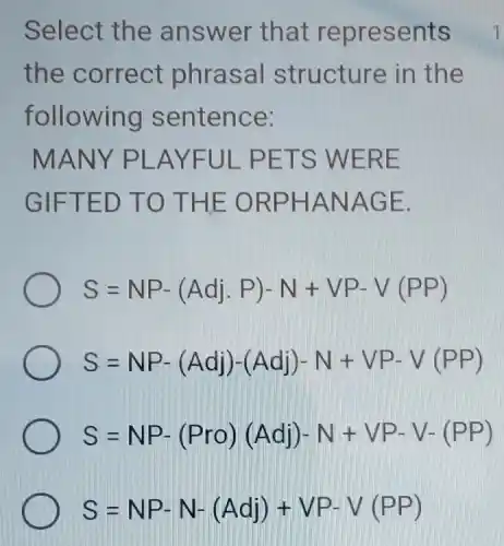 Select the answ er that r epre sents
the co rrect ph rasa I structure in the
follow ing sen tenc e:
MANY PLAYFUL PETS WERE
GIFTE D TO T HE OR PHAN AGE.
S=NP-(Adj,P)-N+VP-V(PP)
S=NP-(Adj)-(Adj)-N+VP-V(PP)
S=NP-(Pro)(Adj)-N+VP-V-(PP)
S=NP-N-(Adj)+VP-V(PP)