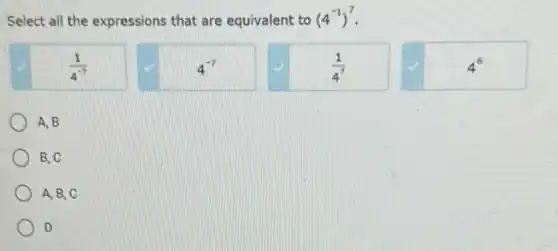 Select all the expressions that are equivalent to (4^-1)^7
(1)/(4^-7)
4^-7
(1)/(4^7)
4^6
A. B
B, C
A. B, C
) D