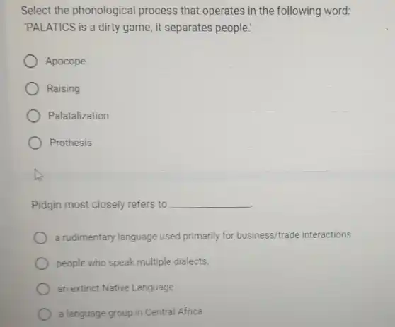 Select the phonological process that operates in the following word:
'PALATICS is a dirty game, it separates people:
Apocope
Raising
Palatalization
Prothesis
Pidgin most closely refers to __
a rudimentary language used primarily for business/trade interactions
people who speak multiple dialects.
an extinct Native Language
a language group in Central Africa