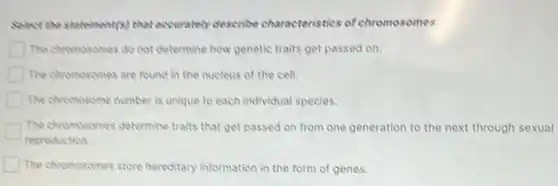 Select the statement(s) that accurately describe characteristics of chromosomes.
The chromosomes do not determine how genetic traits get passed on.
The chromosomes are found in the nucleus of the cell.
The chromosome number is unique to each individual species.
The chromosomes determine traits that get passed on from one generation to the next through sexual
reproduction
The chromosomes store hereditary information in the form of genes.