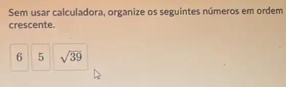 Sem usar calculadora organize os seguintes números em ordem
crescente.
6
5
sqrt (39)