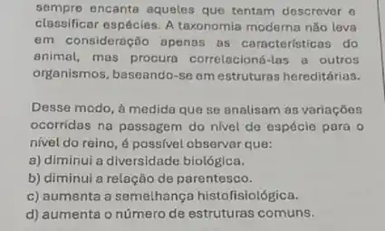 sempre encante aqueles que tentam descrever o
classificar espécies. A taxonomia moderna nǎo leva
em consideração apenas as caracteristicas do
animal, mas procura correlacioné-las a outros
organismos, baseando-se em estruturas hereditárias.
Desse modo, à medida que se analisam as variaçōes
ocorridas na passagem do nivel de espécie para o
nivel do reino, 6 possivel observar que:
a) diminui a diversidade biológica.
b) diminui a relaçãc de parentesco.
c) aumenta a semelhança histofisiológica.
d) aumenta o número de estruturas comuns.