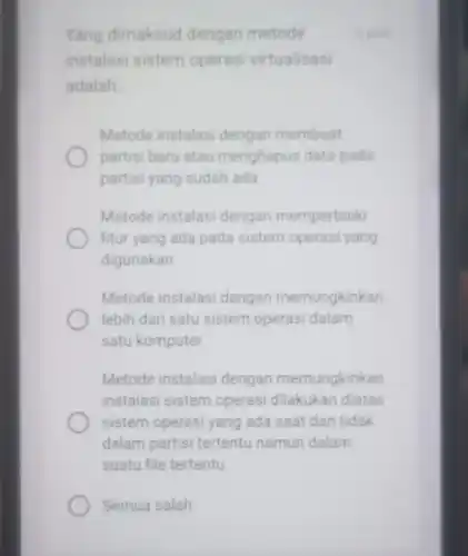 Semua salah
Yang dimaksud dengan metode
instalasi sistem operasi virtualisasi
adalah __
Metode instalasi dengan membuat
partisi baru atau menghapus data pada
partisi yang sudah ada
Metode instalasi dengan memperbaiki
fitur yang ada pada sistem operasi yang
digunakan
Metode instalasi dengan memungkinkan
lebih dari satu sistem operasi dalam
satu komputer
Metode instalasi dengan memungkinkan
instalasi sistem operasi dilakukan diatas
sistem operasi yang ada saat dan tidak
dalam partisi tertentu namun dalam
suatu file tertentu
5 poin