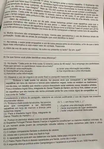 and sensação de devel de revolução lesta vuma mensagem publicada no último sábado.
Finalmente","anos, eu sempre pintei a minha finalmente não
sansa pedido de um maschegour Mais de 1020 Jesta subjectionsidade no mundo da dangat.Eque
estar o tempo exigido perde inta a mào, que Ingrid assumiu durante mais de uma década, como ela
Cada pote de tinta custa mostrou num video algumas das sapatilhas de ponta que ela
a bailarina mostro2.000 usuarios
informou na mensagem.
Alêm de reivindicar a sua cor de pele, essas bailarinas pintam suas sapatihas para que a
cromática não quebre a linha de sua perna - nesse caso, um instrumento de trabalho.
Empresas têxteis e marcas de sapatos e roupas de dança como a britânica Freed of London (em 2018)
e a norte-americana Gaynor Minden (no inicio de 2019) começaram a fabricar outros tons de sapatilha.
10. Muitos recursos são empregados no texto. Dentre eles, percebemos o uso de diversos sinais de
pontuação. Quais são os pontuação que vocé identifica no texto?
__
fique mais informativo e com maior valor de verdade. Responda:
voz de outra pessoa entre os enunciados, a fim de que o texto
A) Além da voz do autor da notícia há outra voz presente no texto? Se sim qual?
__
B) De que forma você pôde identificar essa diferença?
__
12. No trecho "Cada pote de tinta custa 12 dólares (cerca de 48 reais)", há o emprego dos parênteses.
Para que servem os parênteses nesse enunciado?
a) Introduzir uma explicação.
d) Isolar uma informação secundária.
b) Exemplificar uma situação
e) Dar importância a uma informação.
c) Adicionar outra informação.
13. Observe o uso da virgula e do ponto final no parágrafo transcrito abaixo:
"Embora o balé exista há séculos, faz poucos anos que começaram a ser fabricadas
sapatilhas em tons de marrom e bronze para bailarinas negras. Antes số existiam as tradicionais
cor-de-rosa, um detalhe que mostra a pouca diversidade racial existente nessa disciplina artistica
Para a brasileira Ingrid Silva, integrante do Dance Theatre do Harlem, em Nova York, estrear um par
de sapatilhas que ela mesma não tenha precisado pintar foi uma noticia digna de compartilhar na
sua conta do Twitter."
Considerando a leitura do parágrafo, relacione as colunas justificando o uso da virgula nas ocasióes
enumeradas abaixo.
(1) "Embora o balé exista há séculos, faz poucos
anos que começaram a ser fabricadas
bailarinas negras."
sapatilhas em tons de marrom e bronze para
(3) () em Nova York, ()
( ) Explicar uma informação anterior.
( ) Isolar expressões de lugar deslocadas.
( Isolar oração adverbial deslocada.
(2) "Para a brasileira Ingrid Silva integrante do
Dance Theatre do Harlem ()
14. Pontue os periodos abaixo com os sinais adequados:
A) Espanha Portugal Paises Baikos França e Inglaterra constiturar os maiores impérios coloniais B)
É um homem ainda jovem de compleição robusta cabelos e barba castanhos pele clara e olhos