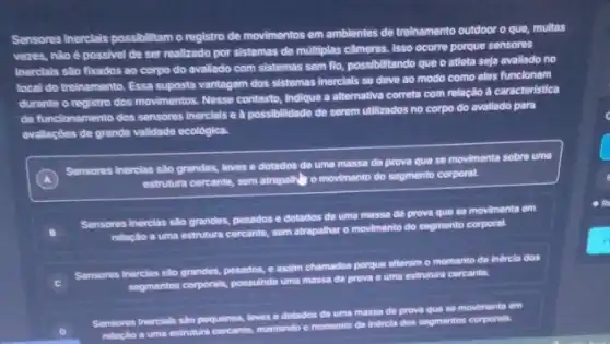 Sensores inerclais possibilitam o registro de movimentos em ambientes de treinamento outdoor o que, multas
vezes, nào é possivel de ser realizado por sistemas de multiplas câmeras Isso ocorre porque sensores
inerciais são fixados ao corpo do avaliado com sistemas sem flo, possibilitando que o atleta seja avallado no
local do treinamento. Essa suposta vantagem dos sistemas Inerclais se deve ao modo como eles funclonam
durante o registro dos movimentos. Nesse contexto, Indique a alternativa correta com relação à caracteristica
de funcionamento dos sensores inerclais e à possibilidade do serem utilizados no corpo do avaliado para
avallaçbes de grande validade ecológica.
A
Sensores inercias sao grandes loves e dotados de uma massa de prova que so movimenta sobre uma
estrutura cercante, sem atrapah o movimento do segmento corporal.
B
Sensores inercias sao grandes pesados e dotados de uma massa de prova que so movimenta em
relaçlo a uma estrutura cercante, som atrapalhar o movimento do segmento corporal
C
Sensores inercias slo grandes,pesados, e assim chamados porque alteram o momento do indrela dos
segmantos corporals, possulndo uma massa de prova e uma estrutura cercante.
Sensores inercials sido pequenos leves e dotados do uma massa de prova que se movimenta em
relaclo a uma estrutura cercante, mantendo o momento de indircla dos segmentos corporals.