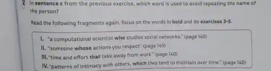 In sentence c from the previous exercise , which word is used to avoid repeating the name of
the person?
Read the following fragments again, focus on the words in bold and do exercises 3-5.
I. "a computational scientist who studies social networks." (page 140)
II. "someone whose actions you respect'(page 145)
III. "time and effort that take away from work" (page 140)
IV. "patterns of intimacy with others , which they tend to maintain over time " (page 140)