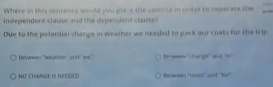 Where in this sentence would you place the comma in order to separate the quest
independent clause and the dependent clause?
Due to the potential change in weather we needed to pack our coats for the trip.
Between "weather" and "we"
Between "change" and "in"
NO CHANGE IS NEEDED
Between "coats" and "for"