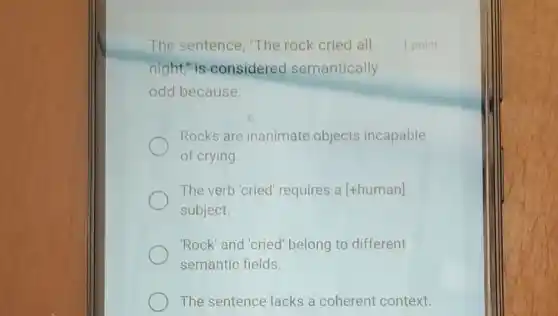 The sentence, "The rock cried all
night," is considered semantically
odd because:
Rocks are inanimate objects incapable
of crying.
The verb 'cried requires a [+human]
subject.
'Rock'and'cried belong to different
semantic fields
1 point
The sentence lacks a coherent context.