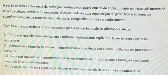 A seção aborda a relevância da inovação contínua e do papel crucial do conhecimento no desenvolvimento de
novos produtos, serviços ou processos. A capacidade de uma organização de gerar inovação depende
significativamente da maneirra como ela capta, compartilha e utiliza o conhecimento.
Com base na importância do conhecimento para a inovação, avalie as afirmações abaixo:
I. Empresas que efetivamente captam eutilizam conhecimento explicito e tácito tendem a ser mais
inovadoras.
II. A inovação é limitada ao desenvolvimento de novos produtos e não inclui melhorias em processos ou
serviços.
III. Empresas inovadoras frequentemente dedicam recursos significativos para a formação e educação
continua de seus colaboradores.
IV. A capacidade de uma organização de inovar está desconectada de sua cultura organizacional