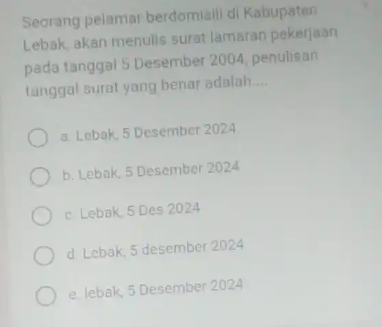 Seorang pelamar berdomisili di Kabupaten
Lebak, akan menulis surat lamaran pekerjaan
pada tanggal 5 Desember 2004 penulisan
tanggal surat yang benar adalah
__
a. Lebak, 5 Desember 2024.
b. Lebak, 5 Desember 2024
c. Lebak, 5 Des 2024
d. Lebak, 5 desember 2024
e. lebak, 5 Desember 2024