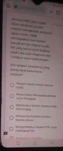 Seorang PMIk diberi tugas
untuk membantu proses
analisis kelengkapan pengisian
rekam medis. PMIK
mendapatkan hasil bahwa
banyak lembar resume medls
RM yang belum terisi lengkap
antara lain isian diagnosis dan
Tindakan serta tanda tangan
Apa langkah selanjutnya yang
paling tepat pada kasus
tersebut?
Mengisi sendiri lembar resume
medis
Menyerahkan RM kepada perawat
untuk dilengkapi
Membiarkan lembar tersebut tidak
diisi lengkap
Melaporkan kejadian tersebut
kepada atasan
Mengembalikan kepada PPA untuk
melengkapi RM
Pertanyaan ini walib diisi