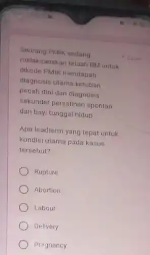 Seorang PMIK sedang
melaksanakan telaah RM untuk
dikode PMIK mendapati
diagnosis utama ketuban
pecah dini dan diagnosis
sekunder persalinan spontan
dan bayi tunggal hidup
Apa leadterm yang tepat untuk
kondisi utama pada kasus
tersebut?
Rupture
Abortion
Labour
Delivery
Pregnancy
1 poin