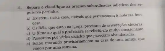 do Separe e classifique as orações subordinadas adjetivas dos se-
guintes periodos.
a) Existem , nesta casa , móveis que pertenceram à nobreza fran-
cesa.
b) Os fiéis , que estão na igreja , precisam de orientações sinceras.
c) O filme ao qual a professora se referiu era muito emocionante.
d) Passamos por várias cidades que pareciam abandonadas.
e) Estou morando provisoriamente na casa de uma amiga , que
viajou por uma semana.