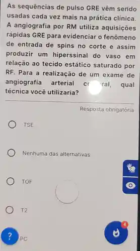 As sequências de pulso GRE vêm sendo
usadas cada vez mais na prática clínica.
A angiografia por RM utiliza aquisições
rápidas GRE para evidenciar o fenômeno
de entrada de spins no corte e assim
produzir um hiperssinal do vaso em
relação ao tecido estático saturado por
RF. Para a realização de um exame de
angiografia arterial c ral, qual
técnica você utilizaria?
Resposta obrigatória
TSE
Nenhuma das alternativas
TOF
T2
?PC