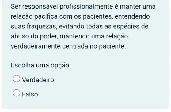 Ser responsável profissionalmente é manter uma
relação pacifica com os pacientes , entendendo
suas fraquezas , evitando todas as espécies de
abuso do poder , mantendo uma relação
verdadeiramel te centrada no paciente.
Escolha uma opção:
Verdadeiro
Falso