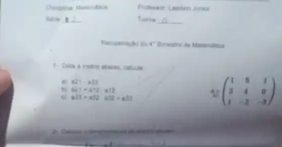 Serie __
Professor: Laelson Junior
Turma __
Recuperação do 4^ast  Bimestre de Matemática
1. Data a matriz abaixo, calcule
a) a21-a33
b) a21+a12.a12
A.(} 1&5&1 3&4&0 1&-2&-3 )
c) a33+a32.a32+a33
2. Calcule o determinante da matrie ababo