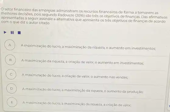 setor financeiro das empresas administram os recursos financeiros de forma a tomarem as
melhores decisões, pois Padoveze (2016) são três os objetivos de finanças Das afirmativas
apresentadas a seguir assinale a alternativa que apresenta os três objetivos de finanças de acordo
com o que diz o autor citado
III
A )
A maximização do lucro a maximização da riqueza , o aumento em investimentos,
B )
A maximização da riqueza a criação de valor o aumento em investimentos;
C )
A maximização do lucro a criação de valor o aumento nas vendas;
D )
A maximização do lucro a maximização da riqueza , o aumento da produção:
E
A maximização do lucro a maximização da riqueza a criação de valor, .