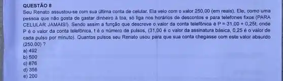 Seu Renato assustou-se com sua última conta de celular. Ela veio com o valor 250,00 (em reais). Ele, como uma
pessoa que nǎo gosta de gastar dinheiro à toa, só liga nos horários de descontos e para telefones fixos (PARA
CELULAR JAMAISI). Sendo assim a função que descreve o valor da conta telefônica é P=31,00+0,25t onde
Pé o valor da conta telefônica, té o número de pulsos , (31,00 é 0 valor da assinatura básica , 0,25 é 0 valor de
cada pulso por minuto)Quantos pulsos seu Renato usou para que sua conta chegasse com este valor absurdo
(250,00)
a) 492
b) 500
c) 876
d) 356
e) 200