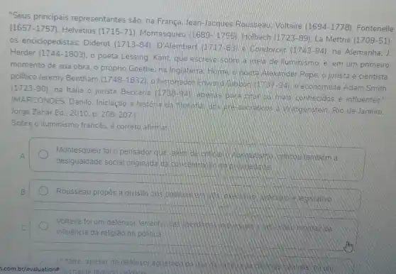 "Seus principais representantes são: na França, Jean-Jacques Rousseau. Voltaire (1694 -1778)Fontenelle
(1657-1757) Helvétius (1715-71) Montesquieu (1689-1755) Holbach (1723-89) La Mettrie (1709-51) os enciclopedistas:Diderot (1713-84) D'Alembert (1717-83) e Condorcet (1743-94) na: Alemanha, J. Herder (1744-1803)
poeta Lessing, Kant que escreve sobre a lidela de lluminismo. e em um primeiro
momento de sua obra o próprio Goethe; na Inglaterra: Fume opoeta Alexander Pope, o jurista e cientista
politico Jeremy Bentham (1748-1832)
historiadon Edward economista Adam Smith
(1723-90) na Italia o jurista Beccaria (1738-94)
apenas bara grahos ma's conhecidos e influentes."
(MARCONDES, Danilo Iniciação à historia da filosofial dos pre bodraticos a Wittgenstein Rio de Janeiro:
Jorge Zahar Ed... 2010 . p. 206-207. I
Sobre o iluminismo francés, é correto afirman
Montesquieu foi 0 pensador que alem da officoutambem a
desigualdade social originada da concentrole
Rousseau propos a divisão dos podelas
Voltaire foi um defensor terrenno das iberdados
influência da religião na politica
Voltaire, apesar de defensor aguemico do usa
com.br/evaluation# portante teologo