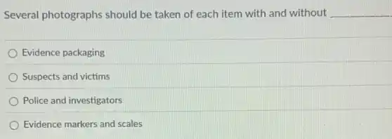 Several photographs should be taken of each item with and without __
Evidence packaging
Suspects and victims
Police and investigators
Evidence markers and scales
