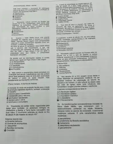 (SHAK ESPE ARE, V Villam Hamlot)
Esto exto xpres sa o n ovime nto de v alorização
cultura do so culo X VIop rincipa Imento a exalta cáo do
home m. Elen opre senta muito bem o
a) Teo contris mo.
b) Helic contri ismo
(2) Hum anismo.
d) Dua ismo.
e) Asc etismo.
7. Mov riment o cultu ural oc orrido na Europa nos
socul os XV e XVI . carac toriza do, entr e outro s, pela
Inspir ação na Ant guida de Cla issica greco roma na,
racio nalls mo. Es amos nos rofe rindo a a:
a) Ilur ninism
(1) Ren scim ento.
C) Barr oco.
d) Euro centr ismo.
8. Dura nte a ld lade Mé dia houve uma grande
circulaç o do via lantes e ntro a E uropa e o Oriente
Médio. A gumas de issas viage ns oram po regrinaçōes
sas a locals conside rados sagrados como, por
exemplo, a cidad le de Jen usalém.
No iniclo do sóculo XI, ontretanto , essa cidade estava
sob o dominio dos muçulmanos, o que nào
correspondia a os interesses da Igreja Católica por
em 1095, o Papa Urbano il fez um apolo à
cristandade para que nobres e camponeses
libertassem Jerusalém.
De acordo com as informações citadas, é correto
afirmar que o apelo do Papa Urbano II deu origem
a) ao Renascimento.
b) ao Protestantismo.
c) à Inquisição.
d) à Contrarreforma.
(1) às Cruzadas.
9. Mais comum e caracteristica dessa sociedade era
a situação dos servos trabalhadores que não podiam
deixar seus pequenos lotes de terra sem autorização
do senhor e sobre os quals recaiam mais
pesadamente as impos/poes senhorials,
(Flavio Campos, A Escrita da História)
A transição do modo de feudal para o modo
de produção capitalista significou também, a transição
do trabalho
a) escravo para o assalariado.
b) assalariado para o escravo.
(1) servil para o assalariado.
d) escravo para o servil.
e) servil para o comunitário.
10. "Expedições de caráter militar, organizadas pela
Igreja para combater os pretensos do
cristianismo e libertar a Terra Santa (Jerusalém) das
suas máos. O movimento estendeu-se desde os fins
do século XI atê meados do século XIII.
Estamos falando das:
a) Invasōes bárbaras.
b) Guerras de reconquistas
c) 'Jacqueries".
d) Revoltas normandas.
Cruzadas.
11. A partir da
consolidação da religiáo is/âmica por
expansibleritiorial para a propagaçdo-da
do comércio. Contudo. no campo
cutt
al, os drabes influenciar am de sobremaneira a
ditundiram importantes obras do(a):
a) Império Mongol.
(6) Antiguidade Clássica.
Persa.
d) Antiguidade Oriental.
e) Império Chinês.
12. 'Que obra de arte o homem, tão nobre no
raciocinio, táo vário na capacidade; em forma e
molimento, tib presiso e admirisvel; na.agalo como
um anjo; no entendiment oé como um dous; na beleza
do mundo, o exemplo dos animals."
(Willam Shakespeare. "Hamlet)
surgimento, a partir do século XIV, de uma cultura
socular, humanista, antropocêntrica e do inspiração
greco-romana, denominamos de:
Renascimento.
b) Contrarreforma.
C)lluminismo.
d) Revolução Industrial.
e) Revolução Gloriosa.
13. Movimento cultural ocorrido na Europa entre os
séculos XIV - XVI e que se opunha à cultura
medieval, expressando a nova mentalidade burguesa,
sendo os seus principals fundamentos humanismo,
centrismo, racionalismo e individualismo.
Trata-se do(a):
a) Mercantilismo.
b)Reforma.
C) ) Iluminismo.
(B)
Renasciment 10.
e) Contra-Reforma.
14.Nos séculos XV e XVI surgem novas ideias e
visbes diferentes do pensamento medieval. Há um
processo continuo de valorização do estudo da
natureza e do homem. A vida cultural se afasta cada
vez mais da Igreja sofre forte influencia dos
humanistas e surgem grandes aristas e escritores.
Operiodo correspondente a texto é:
a) A Revolução Inglesa
b) 0 Socialismo Utópico
c) O Socialismo Cientifico
d) O Liberalismo
Renascimento
15. As transformaçbes socioecondmicas iniciadas na
Baixa Idade Média, que com o
desenvolvimento comercial na Idade Moderna,
afetaram todos os setores da sociedade, ocasionando
mudangas culturais. E uma caracteristica destas
mudanças:
a) teocentrismo
b) predominio da filosofta escolástica
(a)humanismo
d) despotismo esclarecido
e) geocentrismo