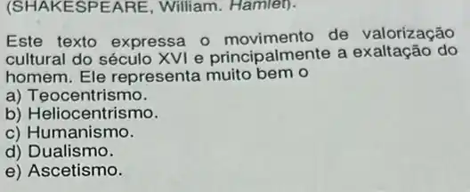 (SHAKESPEARE , William. Hamlet).
Este texto expressa 0 movimento de valorização
cultural do século XVI e principalmente a ão do
homem. Ele representa muito bem o
a) Teocentrismo.
b) Heliocentrismo.
c) Humanismo.
d) Dualismo.
e) Ascetismo.