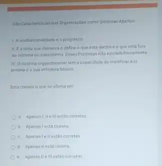 Sho Caracteristicas das Organizaçbes como Sistemas Abertos
1. A unidirecionalidade e o progresso
II. Ea linha que demarca e define a que esta dentro e o que esta fora
do sistema ou subsistem Essas fronteiras nǎo existem fisicamente
III Osistema organizaciona tem a capacidade de modificar a si
proprioe a sua estrutura basica
Esta correto o que se afirma em
a. Apenasi,IIe III estǎo corretas.
b. Apenasi esta correta
c. Apenastellestão corretas
d. Apenas llesta correta
e. Apenasile III estão corretas