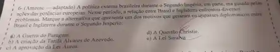 Shows-
externa
e apresenta os qu : geraram os-impasses diplomáticos entre
Brasile Inglatera durante o Segundo Império
4) A Guerra do Paraguai.
d)A Questão Christie.
b) A eriação da Tarifa Alvares de Azevedo.
e) A Lei Saraika
__
c) A aprovação da Lei Áurea.