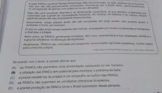 A sigla PANCs significa Não Convencionais, ou seja, espécies iá conhecidas.
mas que não são popularmente consumida:3. Acredita-se que o Brasil tenha aproximadamente,
10 mil espécies de com potencial de uso alimentar.
Elas são uma excelente de alimentação sustentável, já que atendem à demanda por
nutrientes que suprem as necessidades No entanto, os estudos e os cultivos dessas
espécies ainda não são desenvolvidas.
Infelizmente, essas plantas ainda não são produzidas em larga escala. Isso poderia ajudar a
combater a fome, por exemplo.
que se sabe é que essas espécies são rústicas, propagadas por mudas ou sementes e resistentes
a doenças e pragas.
Além disso, as PANCs geralmente hortaliças têm como caracteristica a boa adaptação climática e
a grande eficiência na absorção de nutrientes.
Atualmente, PANCs são cultivadas por pequenas comunidades agrícolas brasileiras , muitas vezes
para consumo próprio.
<https://tinyurl.com/4aa77ybx Acesso em: 16.07.2024 Adaptado.
De acordo com o texto, é correto afirmar que
(A) as PANCs não permitem uma alimentação adequada ao ser humano.
(B) a utilização das PANCs tem potencial para minimizar o problema da fome.
(C) a pouca resistência as pragas é um empecilho ao cultivo das PANCs.
(D) as PANCs não suportam as condições climáticas brasileiras.
(E) a grande produção de PANCs torna o Brasil exportador desse alimento.