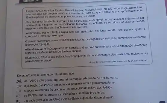 A sigla PANCs significa Plantas Alimentícias Nǎo Convencionais, ou seja, espécies
mas que não são popularmente Acredita-se que o Brasil tenha , aproximadamente,
10 mil espécies de plantas com potencial de uso alimentar.
Elas são uma excelente de alimentação sustentável, já que atendem à demanda por
nutrientes que suprem as necessidades No entanto, os estudos e os cultivos dessas
espécies ainda não são amplamente desenvolvidas.
Infelizmente, essas plantas ainda não são produzidas em larga escala. Isso poderia ajudar a
combater a fome por exemplo.
que se sabe é que essas espécies são rústicas, propagadas por mudas ou sementes e resistentes
a doenças e pragas.
Além disso, as PANCs, geralmente hortaliças, têm como característica a boa adaptação climática e
a grande eficiência na absorção de nutrientes.
Atualmente, PANCS são cultivadas por pequenas comunidades agrícolas brasileiras, muitas vezes
para consumo próprio.
<https://tinyur .com/4aaa77ytx> Acesso em 16.07.2024. Adaptado.
De acordo com o texto, é correto afirmar que
(A) as PANCs não permitem uma alimentação adequada ao ser humano.
(B) ' a utilização das PANCs tem potencial para minimizar o problema da fome.
(C) a pouca resistência às pragas é um empecilho ao cultivo das PANCs.
(D) as PANCs não suportam as condições climáticas brasileiras.
(E) a grande produção de PANCs torna o Brasil exportador desse alimento.