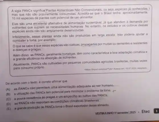 A sigla PANCs significa/Plantas Alimentícias Não Convencionais, ou seja espécies
mas que não são popularmente	Acredita-se que o Brasil tenha aproximadamente
10 mil espécies de plantas com potencial de uso alimentar.
Elas são uma excelente alternativa de alimentação sustentável, já que atendem à demanda por
nutrientes que suprem as necessidades humanas. No entanto, os estudos e os cultivos dessas
espécies ainda não são amplamente desenvolvidas
Infelizmente, essas plantas ainda não
são produzidas em larga escala Isso poderia ajudar a
combater a fome por exemplo
que essas espécies são rústicas propagadas por mudas ou sementes
e resistentes
a doenças e pragas
Além disso, as PANCs, geralmente
hortaliças, têm como característica a boa adaptação climática e
a grande eficiência na absorção
de nutrientes
Atualmente, PANCs são cultivadas por
pequenas comunidades agricolas brasileiras , muitas
vezes
para consumo próprio
<https://tinyur Lcom/4aa77yx> Acesso em 16.07 2024. Adaptado
De acordo com o texto é correto afirmar que
(A)
as PANCs não permitem uma
alimentação adequada ao-ser humano
__
(B)
a utilização das PANCs tem
potencial para minimizar o problema da fome.
(C)
a pouca resistência as pragas
é um empecilho ao cultivo das PANCs
(D)
as PANCs não suportam as
condiçōes climáticas brasileiras
(E)
a grande produção de PANCs
torna o Brasil exportador desse alimento