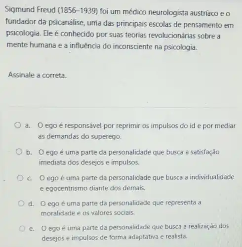 Sigmund Freud (1856 -1939) foi um médico neurologista austríaco eo
fundador da psicanálise, uma das principais escolas de pensamento em
psicologia. Ele é conhecido por suas teorias revolucionárias sobre a
mente humana e a influência do inconsciente na psicologia.
Assinale a correta.
a. 0 egoé responsável por reprimir os impulsos do id e por mediar
as demandas do superego.
b. 0 egoé uma parte da personalidade que busca a satisfação
imediata dos desejos e impulsos.
c. 0 egoé uma parte da personalidade que busca a individualidade
e egocentrismo diante dos demais.
d. 0 egoé uma parte da personalidade que representa a
moralidade e os valores sociais.
e. 0 egoé uma parte da personalidade que busca a realização dos
desejos e impulsos de forma adaptativa e realista.