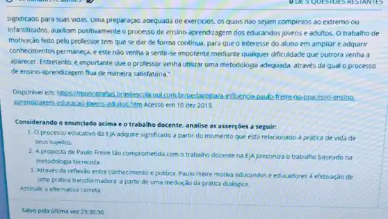 signiticado para suas vidas Uma preparação adequada de exercicios, os quals nao sejam complexos ao extremo ou
infantilizados, auxiliam positivamente o processo de ensino-aprendizagem dos educandos jovens e adultos O trabalho de
motivação feito pelo professor tem que se dar de forma continua, para que o interesse do aluno em ampliar e adquirir
conhecimentos permaneça..este não venha a sentir-se impotente mediante qualquer dificuldade que outrora venha a
aparecer. Entretanto, é importante que o professor venha utilizar uma metodologia adequada através da qual o processo
de ensino-aprendizagem flua de maneira satisfatória."
Disponivel em: https I/monografias, brasilescola uol.com.br/pedagogiala influencia-paulo-freire-no processo-ensino
aprendizagem-educacao-jovens adultos.htm Acesso em 10 dez 2019.
Considerando o enunciado acima e o trabalho docente, analise as asserções a seguir:
1. O processo educativo da E/A adquire significado a partir do momento que está relacionado à prática de vida de
seus sujeitos.
2. A proposta de Paulo Freire tǎo comprometida com o trabalho docente na E)A preconiza o trabalho baseado na
metodologia tecnicista.
3. Através da reflexão entre conhecimento e politica. Paulo Freire motiva educandos e educadores à efetivação de
uma prática transformadora.partir de uma mediação da prática dialógica.
Assinale a alternativa correta