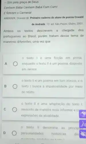 - Sim pela graça de Deus
Canhem Babá Canhem Babá Cum Cum!
E fizeram o Carnaval
ANDRADE, Oswald de Primeiro caderno do aluno de poesia Oswald
de Andrade. 13. ed São Paulo: Globo 2001
Ambos os textos descrevem a chegada dos
portugueses ao Brasil, porém tratam desse tema de
maneiras diferentes, uma vezque
A
texto 1é uma ficção em prosa,
enquanto o texto II é um poema disposto
em versos.
texto II é um poema em tom irônico, e o
texto I busca a imparcialidade por meio
do relato.
C
texto II é uma adaptação do texto 1,
reescrito de maneira mais informal e c come
expressões da atualidade.
texto II denomina as principans
personalidades históricas des
mamanta amitidan no toutol