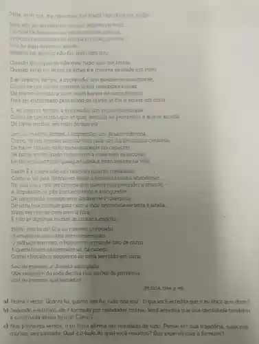 Sim, soucu, ou mesmo, tei qual resulted de tudo
Sim, sou eu, eu mesmo, tal qual resulte de tudo.
Espécie de acessorio ou sobiesselente própiio.
Ariedores inegulares da minha emoção sincera.
Soueu aquiem mim, sou eu
Quanto fui, quanto nào fui, tudo isso sou
Quanto quis, quanto nào quis, tudo isso me forma
Quanto amei ou deixei de amar é a mesma saudade em mim
E ao mesmo tempo a impressão, um pouco inconsequente,
Como de um sonho formado sobre realidades mistas,
De me ter deixado.a mim, num banco de carro elétrico,
Para ser encontrado pelo acaso de quem se The ir sentar em cima
E, ao mesmo tempo , a impressão, um pouco longinqua,
Como de um sonho que se quer lembrar na penumbra a que se acorda,
De haver methor em mim do que eu
Sim, ao meamo tempo , a impressão, um pouco dolorosa,
Como de um acordar sem sonhos para um dia de muitos credores,
De haver falhado tudo como tropeçar no capacho,
De haver embrulhade tudo como a mala sem as escovas,
De haver substituído qualquer coisa a mim algures na vida
Baste! E a impressão um tanto ou quanto metafisica
Comoosoi pela última vez sobre a janela da casa a abandonar,
De que mais vale ser criança que querer compreender o mundo -
A impressão de pǎo com manteiga e brinquedos,
De urn grande scssego sem Jardins de Prosérpina,
De uma boa vontade para com a vida encostada de testa à janela,
Num ver chover com som lá fora
E não as lágrimas mortas de custar a engolir
Baste, sim bastel Sou eu mesmo, o trocado,
emissário sem carta nem credenciais,
palhaço sem riso, o bobo com o grande fato de outro,
A quem tinem as campainhas da cabeça
Como chocalhos pequenos de uma servidão em cima
Sou eu mesmo a charada sincopada
Que ninguém đa roda decifra nos serões de provincia
Sou eu mesmo, que remédio!
(PESSOA, 1944, p. 49)
a) Releia o verso "Quanto fui, quanto não fui , tudo isso sou". 0 que você acredita que o eu lirico quis dizer?
b) Segundo eu lírico, ele é formado por realidades mistas Você acredita que sua identidade também
c) Nos primeiros versos , o eu lírico afirma ser resultado de tudo Pense em sua trajetória suas me-
mórias, seu passado Qual é o tudo do qual você resultou?Que experiências o formam?