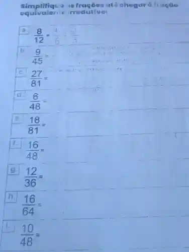 Simplifiqua is ató chegar à tração
equivalente irredutivel
a.
(8)/(12)=
b.
(9)/(45)=
c.
(27)/(81)=
d.
(6)/(48)=
e.
(18)/(81)=
(16)/(48)=
9.
(12)/(36)=
h.
(16)/(64)=
i.
(10)/(48)=